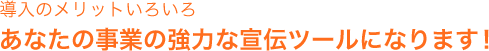 導入のメリットいろいろ。あなたの事業の強力な宣伝ツールになります!